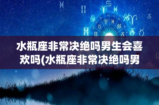 水瓶座非常决绝吗男生会喜欢吗(水瓶座非常决绝吗男生会喜欢吗知乎)