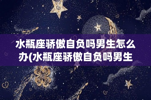 水瓶座骄傲自负吗男生怎么办(水瓶座骄傲自负吗男生怎么办呢)