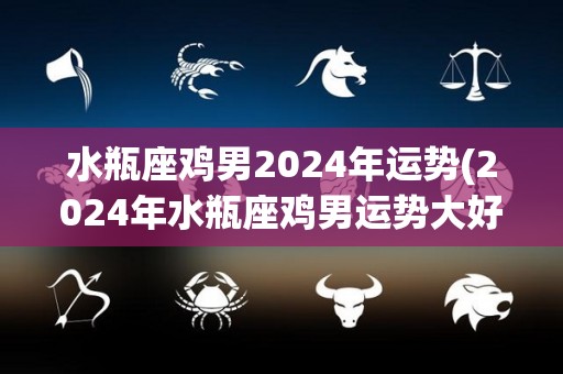 水瓶座鸡男2024年运势(2024年水瓶座鸡男运势大好！)