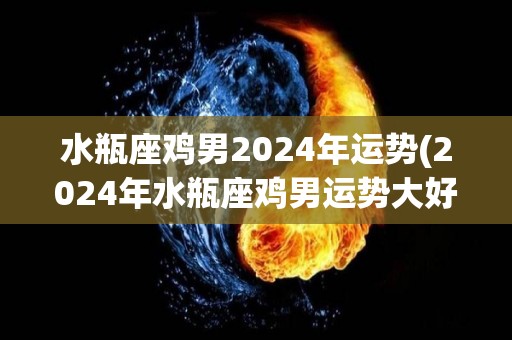 水瓶座鸡男2024年运势(2024年水瓶座鸡男运势大好！)