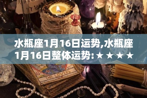 水瓶座1月16日运势,水瓶座1月16日整体运势:★★★★★☆感情方面，可能会有恋情，但是需要你去包容