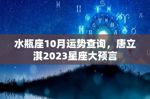 水瓶座10月运势查询，唐立淇2023星座大预言