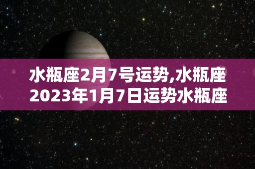 水瓶座2月7号运势,水瓶座2023年1月7日运势水瓶座2023年1月7日运势