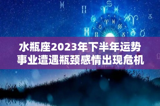 水瓶座2023年下半年运势事业遭遇瓶颈感情出现危机（水瓶座2021年下半年运势如何）