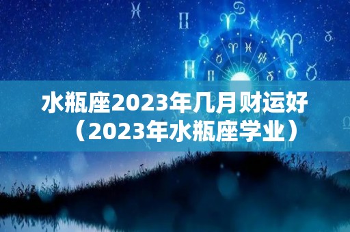 水瓶座2023年几月财运好（2023年水瓶座学业）