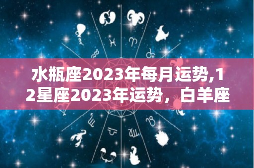 水瓶座2023年每月运势,12星座2023年运势，白羊座平顺，金牛座低调，狮子座自信