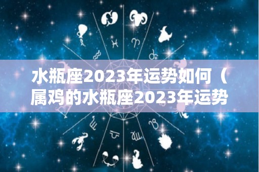 水瓶座2023年运势如何（属鸡的水瓶座2023年运势如何）