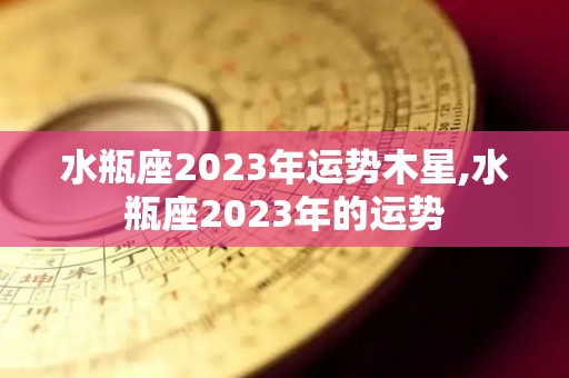水瓶座2023年运势木星,水瓶座2023年的运势