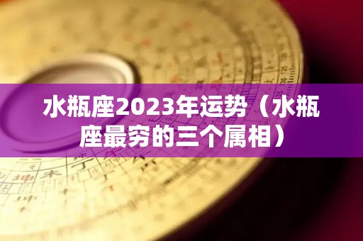 水瓶座2023年运势（水瓶座最穷的三个属相）