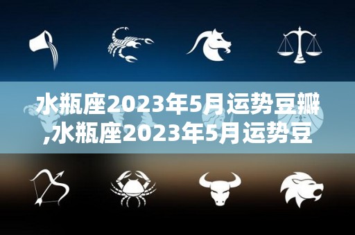 水瓶座2023年5月运势豆瓣,水瓶座2023年5月运势豆瓣水瓶座
