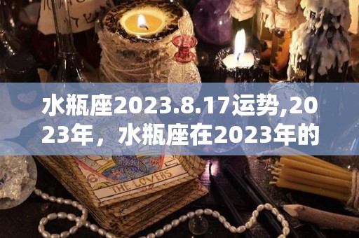 水瓶座2023.8.17运势,2023年，水瓶座在2023年的生活状态中有着较大的压力