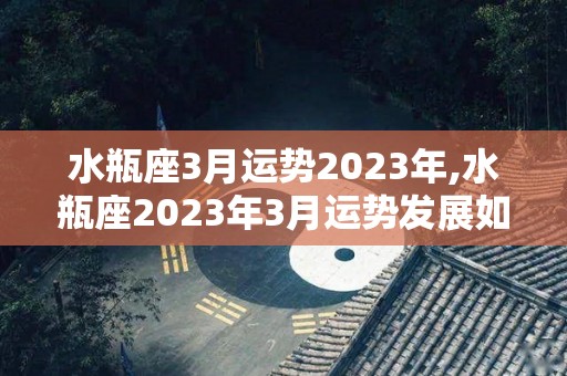 水瓶座3月运势2023年,水瓶座2023年3月运势发展如何