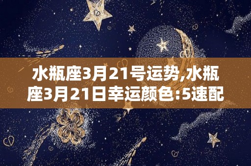 水瓶座3月21号运势,水瓶座3月21日幸运颜色:5速配星座:双鱼座今天不宜争吵