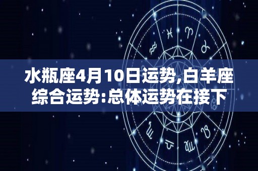 水瓶座4月10日运势,白羊座综合运势:总体运势在接下来的四个月里，你会感觉到特别幸福