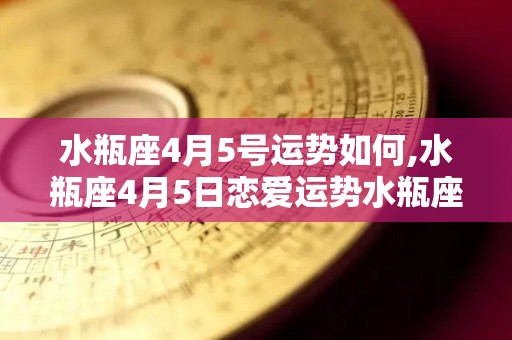 水瓶座4月5号运势如何,水瓶座4月5日恋爱运势水瓶座4月5日恋爱运势