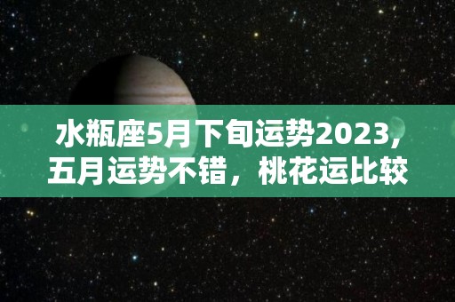 水瓶座5月下旬运势2023,五月运势不错，桃花运比较好的星座，天秤座与你有心机的节日