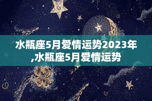 水瓶座5月爱情运势2023年,水瓶座5月爱情运势