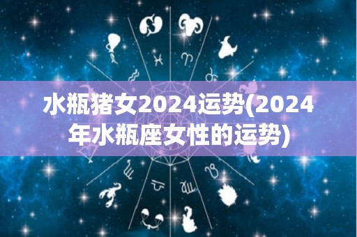 水瓶猪女2024运势(2024年水瓶座女性的运势)