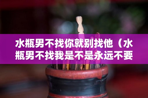水瓶男不找你就别找他（水瓶男不找我是不是永远不要找他）