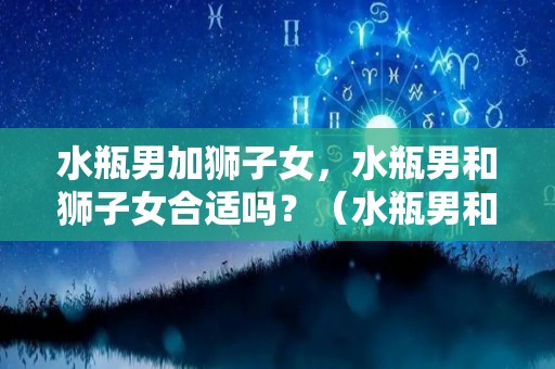 水瓶男加狮子女，水瓶男和狮子女合适吗？（水瓶男和狮子女适合做夫妻吗）
