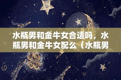 水瓶男和金牛女合适吗，水瓶男和金牛女配么（水瓶男和金牛女合适吗,水瓶男和金牛女配么）