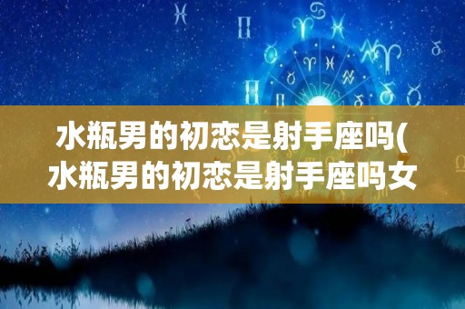 水瓶男的初恋是射手座吗(水瓶男的初恋是射手座吗女生)