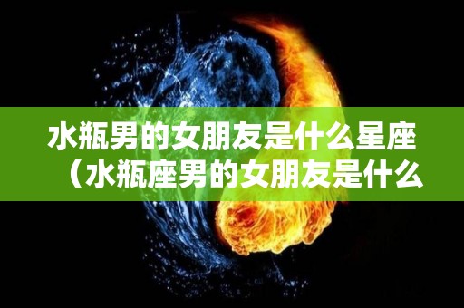 水瓶男的女朋友是什么星座（水瓶座男的女朋友是什么星座）