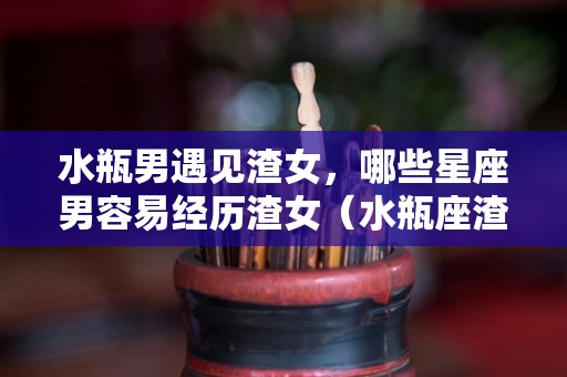 水瓶男遇见渣女，哪些星座男容易经历渣女（水瓶座渣男怕什么报复）