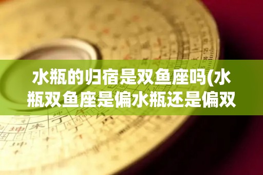 水瓶的归宿是双鱼座吗(水瓶双鱼座是偏水瓶还是偏双鱼)