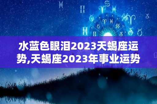 水蓝色眼泪2023天蝎座运势,天蝎座2023年事业运势如何天蝎座2023年运势