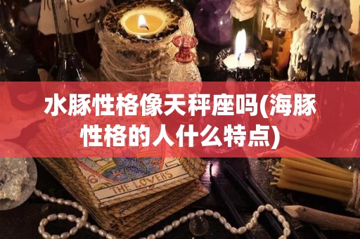 水豚性格像天秤座吗(海豚性格的人什么特点)
