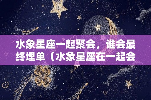 水象星座一起聚会，谁会最终埋单（水象星座在一起会怎么样）