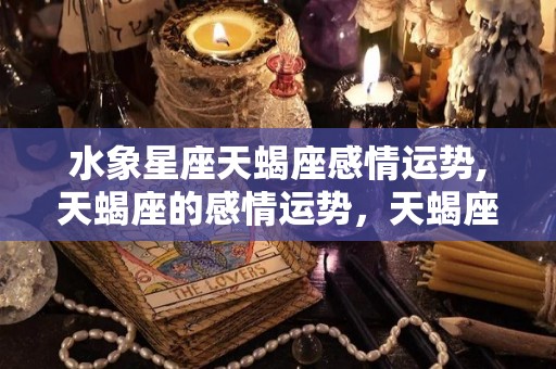 水象星座天蝎座感情运势,天蝎座的感情运势，天蝎座的男生是典型的高冷型的