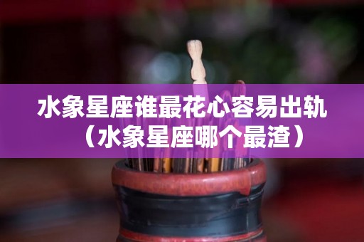 水象星座谁最花心容易出轨（水象星座哪个最渣）
