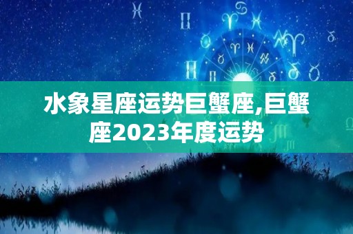 水象星座运势巨蟹座,巨蟹座2023年度运势