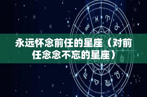 永远怀念前任的星座（对前任念念不忘的星座）
