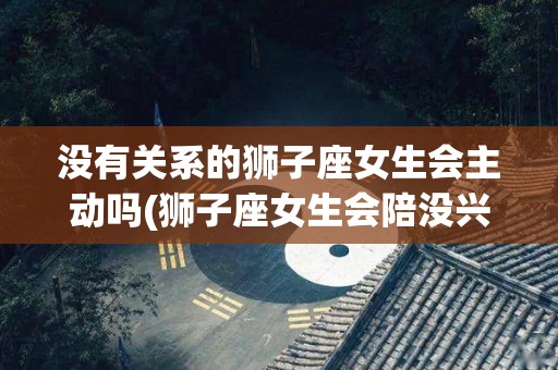 没有关系的狮子座女生会主动吗(狮子座女生会陪没兴趣的人聊天吗)