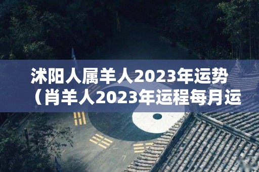 沭阳人属羊人2023年运势（肖羊人2023年运程每月运势）