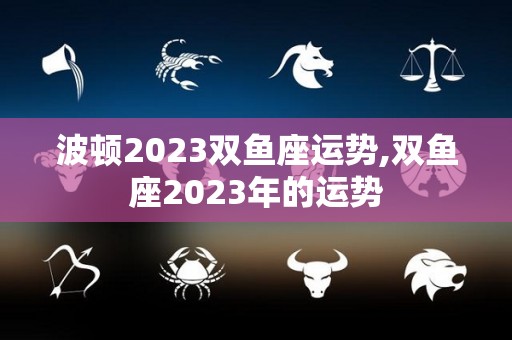 波顿2023双鱼座运势,双鱼座2023年的运势