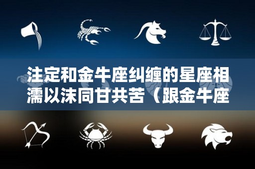注定和金牛座纠缠的星座相濡以沫同甘共苦（跟金牛座在一起）