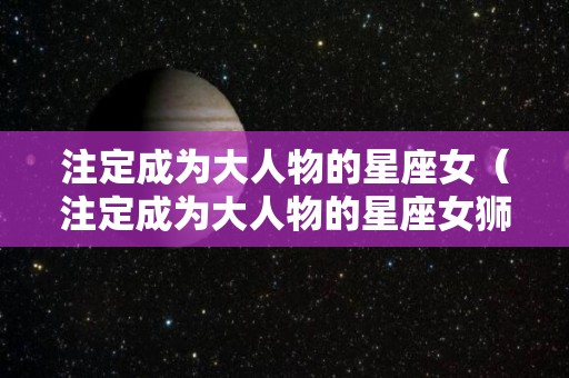 注定成为大人物的星座女（注定成为大人物的星座女狮子）