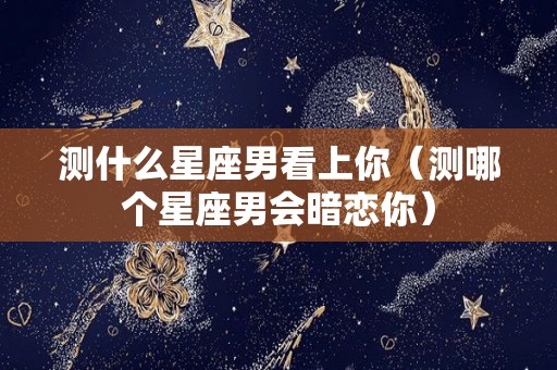 测什么星座男看上你（测哪个星座男会暗恋你）