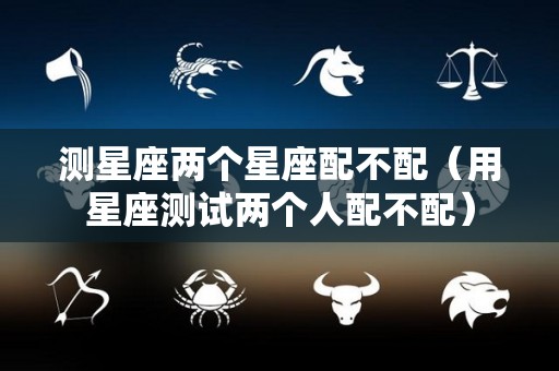 测星座两个星座配不配（用星座测试两个人配不配）