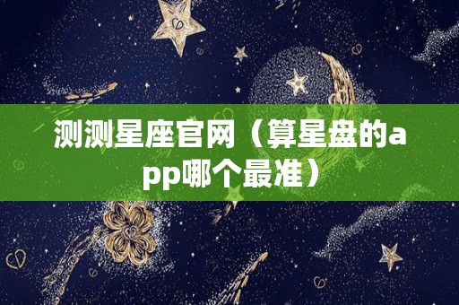 测测星座官网（算星盘的app哪个最准）