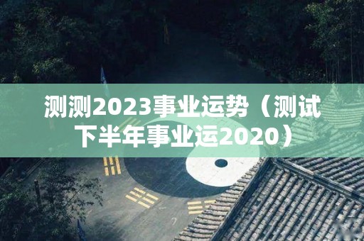 测测2023事业运势（测试下半年事业运2020）