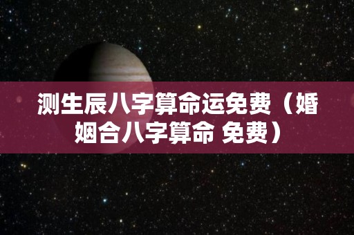 测生辰八字算命运免费（婚姻合八字算命 免费）
