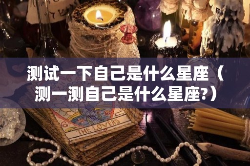 测试一下自己是什么星座（测一测自己是什么星座?）