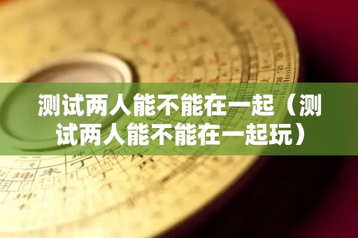 测试两人能不能在一起（测试两人能不能在一起玩）