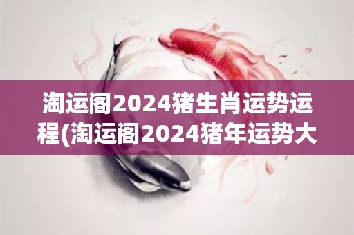 淘运阁2024猪生肖运势运程(淘运阁2024猪年运势大揭秘)