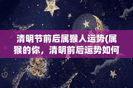 清明节前后属猴人运势(属猴的你，清明前后运势如何？看你的星座运势预测！)